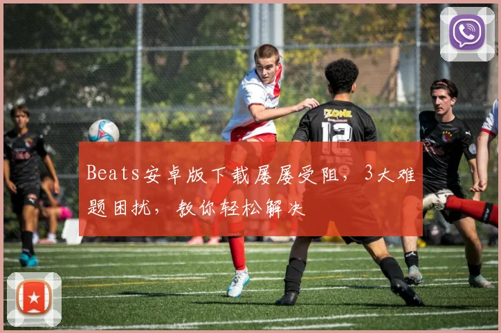 Beats安卓版下载屡屡受阻，3大难题困扰，教你轻松解决