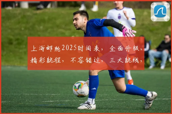 上海邮轮2025时间表，全面升级，精彩航程，不容错过，三大航线，等你来体验。