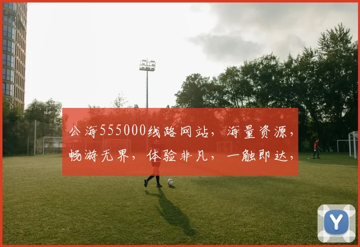 公海555000线路网站，海量资源，畅游无界，体验非凡，一触即达，必看首选