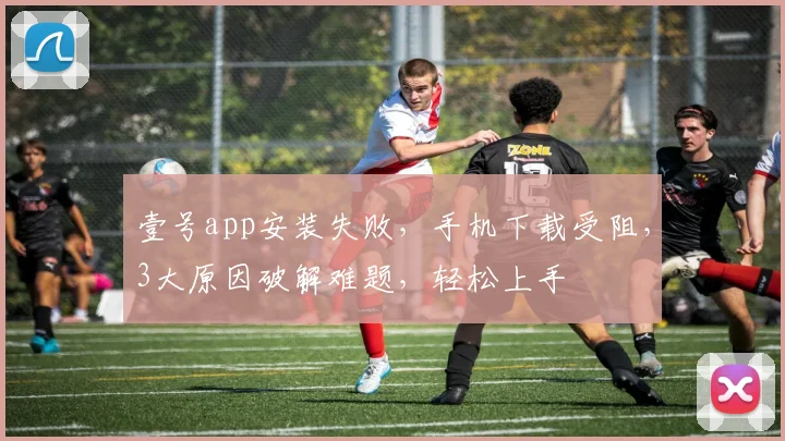 壹号app安装失败，手机下载受阻，3大原因破解难题，轻松上手
