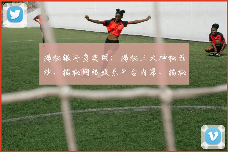 揭秘银河贵宾网：揭秘三大神秘面纱，揭秘网络娱乐平台内幕，揭秘玩家体验真相