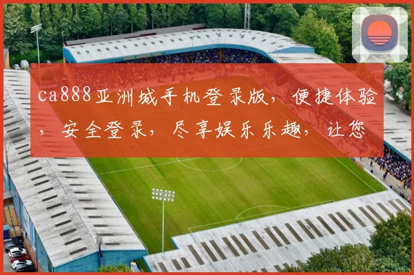 ca888亚洲城手机登录版，便捷体验，安全登录，尽享娱乐乐趣，让您随时随地畅游游戏世界